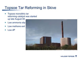 Topsoe Tar Reforming in Skive 
¡ Topsoe monolithic tar 
reforming catalyst was started 
up late August 09 
¡ Low ammonia slip 
¡ Low methane exit 
¡ Low dP 
 