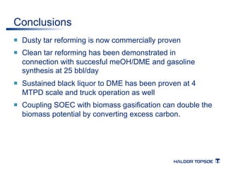 Conclusions 
¡ Dusty tar reforming is now commercially proven 
¡ Clean tar reforming has been demonstrated in 
connection with succesful meOH/DME and gasoline 
synthesis at 25 bbl/day 
¡ Sustained black liquor to DME has been proven at 4 
MTPD scale and truck operation as well 
¡ Coupling SOEC with biomass gasification can double the 
biomass potential by converting excess carbon. 
