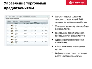 Управление торговыми 
предложениями 
• Автоматическое создание 
торговых предложений SKU 
товаров по заданным свойствам 
• Установка основных значений для 
всех элементов 
• Генерация и дополнительная 
генерация нужных элементов 
• Удобная система наполнения 
картинками 
• Сотни элементов за несколько 
секунд 
• Гибкая система редактирования 
после создания элементов. 
 