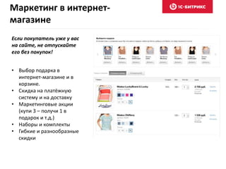 Маркетинг в интернет- 
магазине 
Если покупатель уже у вас 
на сайте, не отпускайте 
его без покупок! 
• Выбор подарка в 
интернет-магазине и в 
корзине. 
• Скидка на платёжную 
систему и на доставку 
• Маркетинговые акции 
(купи 3 – получи 1 в 
подарок и т.д.) 
• Наборы и комплекты 
• Гибкие и разнообразные 
скидки 
 
