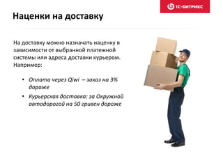 Наценки на доставку 
На доставку можно назначать наценку в 
зависимости от выбранной платежной 
системы или адреса доставки курьером. 
Например: 
• Оплата через Qiwi – заказ на 3% 
дороже 
• Курьерская доставка: за Окружной 
автодорогой на 50 гривен дороже 
 