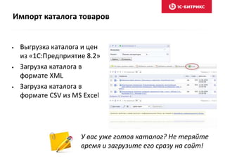 Импорт каталога товаров 
• Выгрузка каталога и цен 
из «1С:Предприятие 8.2» 
• Загрузка каталога в 
формате XML 
• Загрузка каталога в 
формате CSV из MS Excel 
У вас уже готов каталог? Не теряйте 
время и загрузите его сразу на сайт! 
 