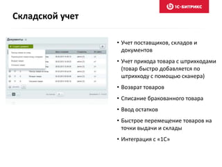 Складской учет 
• Учет поставщиков, складов и 
документов 
• Учет прихода товара с штрихкодами 
(товар быстро добавляется по 
штрихкоду с помощью сканера) 
• Возврат товаров 
• Списание бракованного товара 
• Ввод остатков 
• Быстрое перемещение товаров на 
точки выдачи и склады 
• Интеграция с «1С» 
 