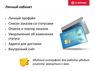 Личный кабинет 
• Личный профайл 
• Список заказов со статусами 
• Отмена и повтор заказов 
• Уведомление об изменении 
статуса 
• Адреса для доставки 
• Внутренний счёт 
Удобный интерфейс для работы убедит 
клиента вернуться к вам. 
 