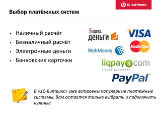 Выбор платёжных систем 
• Наличный расчёт 
• Безналичный расчёт 
• Электронные деньги 
• Банковские карточки 
В «1С-Битрикс» уже встроены популярные платежные 
системы. Вам остается только выбрать и подключить 
нужные. 
 