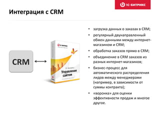 Интеграция с CRM 
• загрузка данных о заказах в CRM; 
• регулярный двунаправленный 
обмен данными между интернет- 
магазином и CRM; 
• обработка заказов прямо в CRM; 
• объединение в CRM заказов из 
разных интернет-магазинов; 
• бизнес-процесс для 
автоматического распределения 
лидов между менеджерами 
(например, в зависимости от 
суммы контракта); 
• «воронка» для оценки 
эффективности продаж и многое 
другое. 
CRM 
 