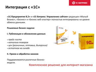 Интеграция с «1С» 
«1С:Предприятие 8.2» и «1С-Битрикс: Управление сайтом» редакции «Малый 
бизнес», «Бизнес» и «Бизнес веб-кластер» полностью интегрированы на уровне 
обмена данными. 
Решаемые бизнес-задачи: 
I. Публикация и обновление данных: 
• прайс-листа 
• каталога товаров 
• цен (розничных, оптовых, дилерских) 
• остатков на складе 
II. Прием и обработка заказов 
Поддерживаются различные бизнес- 
модели. 
Комплексное решение для интернет-магазина 
 