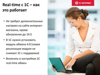 Real-time c 1C – как 
это работает 
• Не требует дополнительных 
настроек на сайте интернет- 
магазина, кроме 
обновления до 14.5 
• В 1С нужно установить 
модуль обмена 4.0 (новая 
реализация модуля не 
снимает 1С с поддержки) 
• Включить в настройках 1С 
real-time обмен 
 