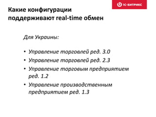 Какие конфигурации 
поддерживают real-time обмен 
Для Украины: 
• Управление торговлей ред. 3.0 
• Управление торговлей ред. 2.3 
• Управление торговым предприятием 
ред. 1.2 
• Управление производственным 
предприятием ред. 1.3 
 