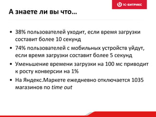 А знаете ли вы что… 
• 38% пользователей уходит, если время загрузки 
составит более 10 секунд 
• 74% пользователей с мобильных устройств уйдут, 
если время загрузки составит более 5 секунд 
• Уменьшение времени загрузки на 100 мс приводит 
к росту конверсии на 1% 
• На Яндекс.Маркете ежедневно отключается 1035 
магазинов по time out 
 