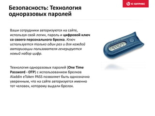 Безопасность: Технология 
одноразовых паролей 
Ваши сотрудники авторизуются на сайте, 
используя свой логин, пароль и цифровой ключ 
со своего персонального брелка. Ключ 
используется только один раз и для каждой 
авторизации пользователя генерируется 
новый набор цифр. 
Технология одноразовых паролей (One Time 
Password - OTP) с использованием брелков 
Aladdin eToken PASS позволяет быть однозначно 
уверенным, что на сайте авторизуется именно 
тот человек, которому выдали брелок. 
 