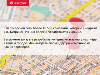 В партнёрской сети более 10 500 компаний, которые внедряют 
«1С-Битрикс». Их них более 870 работают в Украине. 
Вы можете заказать разработку интернет-магазина у партнёра 
в вашем городе. Или выбрать любую другую компанию из 
наших партнёров. 
 