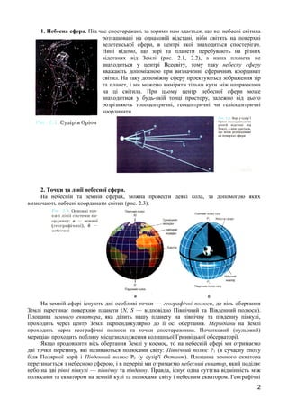 1. Небесна сфера. Під час спостережень за зорями нам здається, що всі небесні світила 
розташовані на однаковій відстані, ніби світять на поверхні 
велетенської сфери, в центрі якої знаходиться спостерігач. 
Нині відомо, що зорі та планети перебувають на різних 
відстанях від Землі (рис. 2.1, 2.2), а наша планета не 
знаходиться у центрі Всесвіту, тому таку небесну сферу 
вважають допоміжною при визначенні сферичних координат 
світил. На таку допоміжну сферу проектуються зображення зір 
та планет, і ми можемо виміряти тільки кути між напрямками 
на ці світила. При цьому центр небесної сфери може 
знаходитися у будь-якій точці простору, залежно від цього 
розрізняють топоцентричні, геоцентричні чи геліоцентричні 
координати. 
2. Точки та лінії небесної сфери. 
На небесній та земній сферах, можна провести деякі кола, за допомогою яких 
визначають небесні координати світил (рис. 2.3). 
На земній сфері існують дні особливі точки — географічні полюси, де вісь обертання 
Землі перетинає поверхню планети (N, S — відповідно Північний та Південний полюси). 
Площина земного екватора, яка ділить нашу планету на північну та південну півкулі, 
проходить через центр Землі перпендикулярно до її осі обертання. Меридіани на Землі 
проходить через географічні полюси та точки спостереження. Початковий (нульовий) 
меридіан проходить поблизу місцезнаходження колишньої Гринвіцької обсерваторії. 
Якщо продовжити вісь обертання Землі у космос, то на небесній сфері ми отримаємо 
дві точки перетину, які називаються полюсами світу: Північний полюс Р1 (в сучасну епоху 
біля Полярної зорі) і Південний полюс Р2 (у сузір'ї Октант). Площина земного екватора 
перетинається з небесною сферою, і в перерізі ми отримаємо небесний екватор, який поділяє 
небо на дві рівні півкулі — північну та південну. Правда, існує одна суттєва відмінність між 
полюсами та екватором на земній кулі та полюсами світу і небесним екватором. Географічні 
2 
 