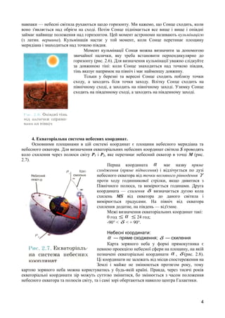 навпаки — небесні світила рухаються щодо горизонту. Ми кажемо, що Сонце сходить, коли 
воно з'являється над обрієм на сході. Потім Сонце піднімається все вище і вище і опівдні 
займає найвище положення над горизонтом. Цей момент астрономи називають кульмінацією 
(з латин. вершина). Кульмінація настає у той момент, коли Сонце перетинає площину 
меридіана і знаходиться над точкою півдня. 
Момент кульмінації Сонця можна визначити за допомогою 
звичайної палички, яку треба встановити перпендикулярно до 
горизонту (рис. 2.6). Для визначення кульмінації уважно слідкуйте 
за довжиною тіні: коли Сонце знаходиться над точкою півдня, 
тінь вказує напрямок на північ і має найменшу довжину. 
Тільки у березні та вересні Сонце сходить поблизу точки 
сходу, а заходить біля точки заходу. Влітку Сонце сходить на 
північному сході, а заходить на північному заході. Узимку Сонце 
сходить на південному сході, а заходить на південному заході. 
4. Екваторіальна система небесних координат. 
Основними площинами в цій системі координат є площини небесного меридіана та 
небесного екватора. Для визначення екваторіальних небесних координат світила S проводять 
коло схилення через полюси світу Р1 і Р2, яке перетинає небесний екватор в точці М (рис. 
2.7). 
Перша координата a має назву пряме 
сходження (пряме піднесення) і відлічується по дузі 
небесного екватора від точки весняного рівнодення g 
проти ходу годинникової стрілки, якщо дивитися з 
Північного полюса, та вимірюється годинами. Друга 
координата — схилення d визначається дугою кола 
схилень МS від екватора до даного світила і 
вимірюється градусами. На північ від екватора 
схилення додатне, на південь — від'ємне. 
Межі визначення екваторіальних координат такі: 
0 год £ a £ 24 год; 
-90° < d < + 90°. 
Небесні координати: 
a — пряме сходження; d — схилення 
Карта зоряного неба у формі прямокутника є 
певною проекцією небесної сфери на площину, на якій 
позначені екваторіальні координати a , d (рис. 2.8). 
Ці координати не залежать від місця спостереження на 
Землі і майже не змінюються протягом року, тому 
картою зоряного неба можна користуватись у будь-якій країні. Правда, через тисячі років 
екваторіальні координати зір можуть суттєво змінитися, бо змінюється з часом положення 
небесного екватора та полюсів світу, та і самі зорі обертаються навколо центра Галактики. 
4 
 