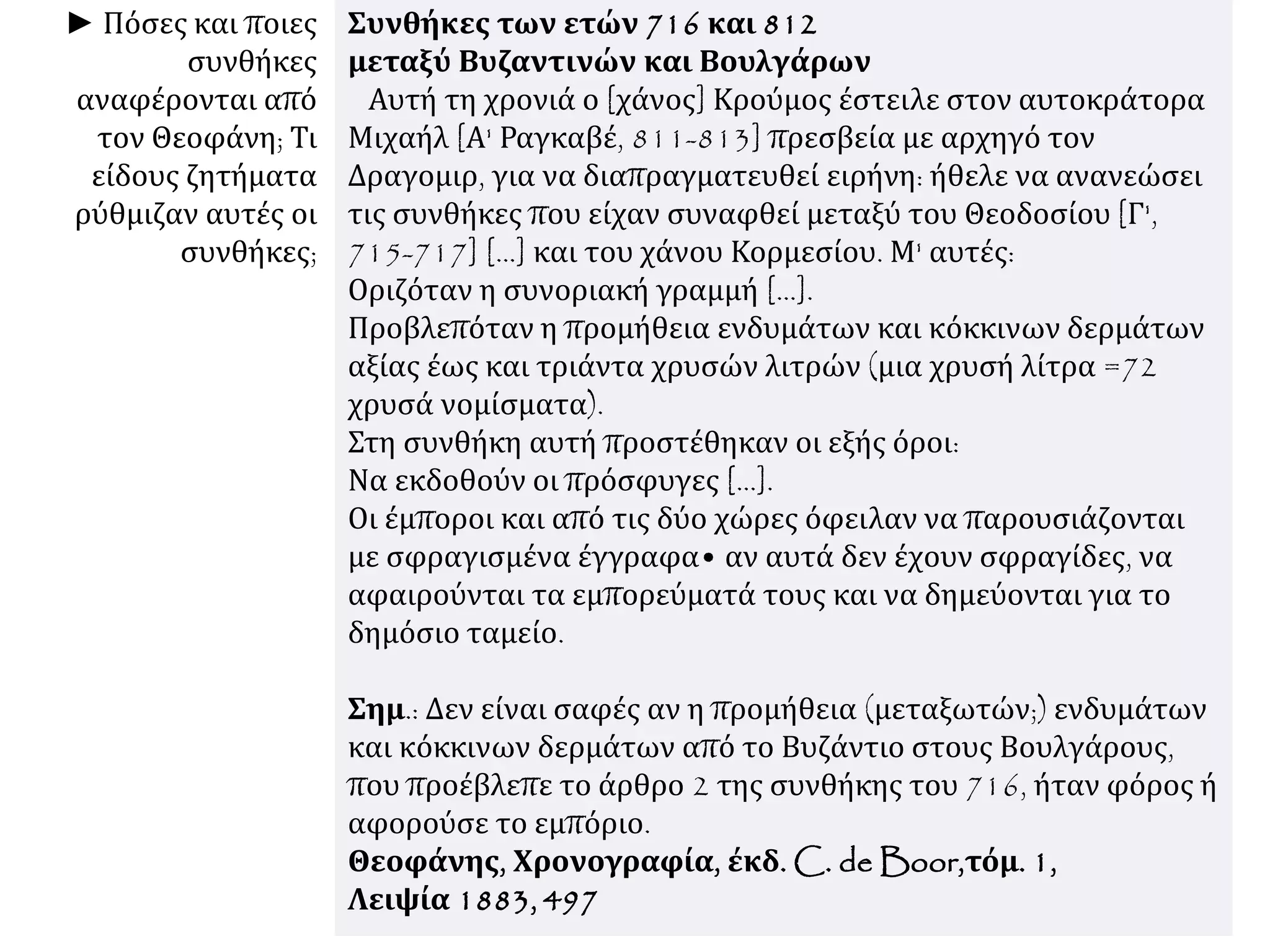 Συνθήκες των ετών 716 και 812
μεταξύ Βυζαντινών και Βουλγάρων
Αυτή τη χρονιά ο [χάνος] Κρούμος έστειλε στον αυτοκράτορα
Μιχαήλ [Α' Ραγκαβέ, 811-813] πρεσβεία με αρχηγό τον
Δραγομιρ, για να διαπραγματευθεί ειρήνη: ήθελε να ανανεώσει
τις συνθήκες που είχαν συναφθεί μεταξύ του Θεοδοσίου [Γ',
715-717] [...] και του χάνου Κορμεσίου. Μ' αυτές:
Οριζόταν η συνοριακή γραμμή [...].
Προβλεπόταν η προμήθεια ενδυμάτων και κόκκινων δερμάτων
αξίας έως και τριάντα χρυσών λιτρών (μια χρυσή λίτρα =72
χρυσά νομίσματα).
Στη συνθήκη αυτή προστέθηκαν οι εξής όροι:
Να εκδοθούν οι πρόσφυγες [...].
Οι έμποροι και από τις δύο χώρες όφειλαν να παρουσιάζονται
με σφραγισμένα έγγραφα• αν αυτά δεν έχουν σφραγίδες, να
αφαιρούνται τα εμπορεύματά τους και να δημεύονται για το
δημόσιο ταμείο.
Σημ.: Δεν είναι σαφές αν η προμήθεια (μεταξωτών;) ενδυμάτων
και κόκκινων δερμάτων από το Βυζάντιο στους Βουλγάρους,
που προέβλεπε το άρθρο 2 της συνθήκης του 716, ήταν φόρος ή
αφορούσε το εμπόριο.
Θεοφάνης, Χρονογραφία, έκδ. C. de Boor,τόμ. 1,
Λειψία 1883, 497
► Πόσες και ποιες
συνθήκες
αναφέρονται από
τον Θεοφάνη; Τι
είδους ζητήματα
ρύθμιζαν αυτές οι
συνθήκες;
 