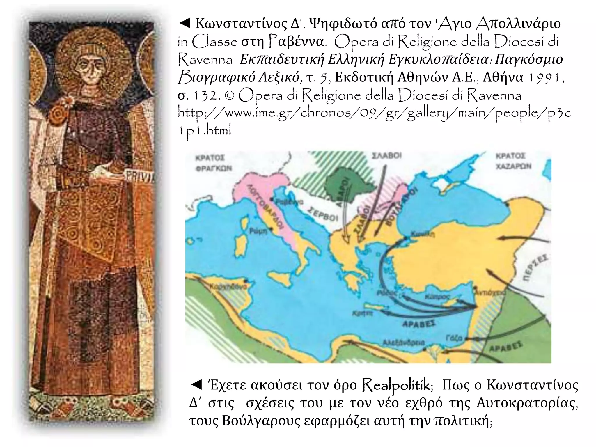 ◄ Κωνσταντίνος Δ'. Ψηφιδωτό από τον 'Aγιο Aπολλινάριο
in Classe στη Pαβέννα. Opera di Religione della Diocesi di
Ravenna Εκπαιδευτική Ελληνική Εγκυκλοπαίδεια: Παγκόσμιο
Bιογραφικό Λεξικό, τ. 5, Εκδοτική Αθηνών Α.Ε., Αθήνα 1991,
σ. 132. © Opera di Religione della Diocesi di Ravenna
http://www.ime.gr/chronos/09/gr/gallery/main/people/p3c
1p1.html
◄ Έχετε ακούσει τον όρο Realpolitik; Πως ο Κωνσταντίνος
Δ΄ στις σχέσεις του με τον νέο εχθρό της Αυτοκρατορίας,
τους Βούλγαρους εφαρμόζει αυτή την πολιτική;
 