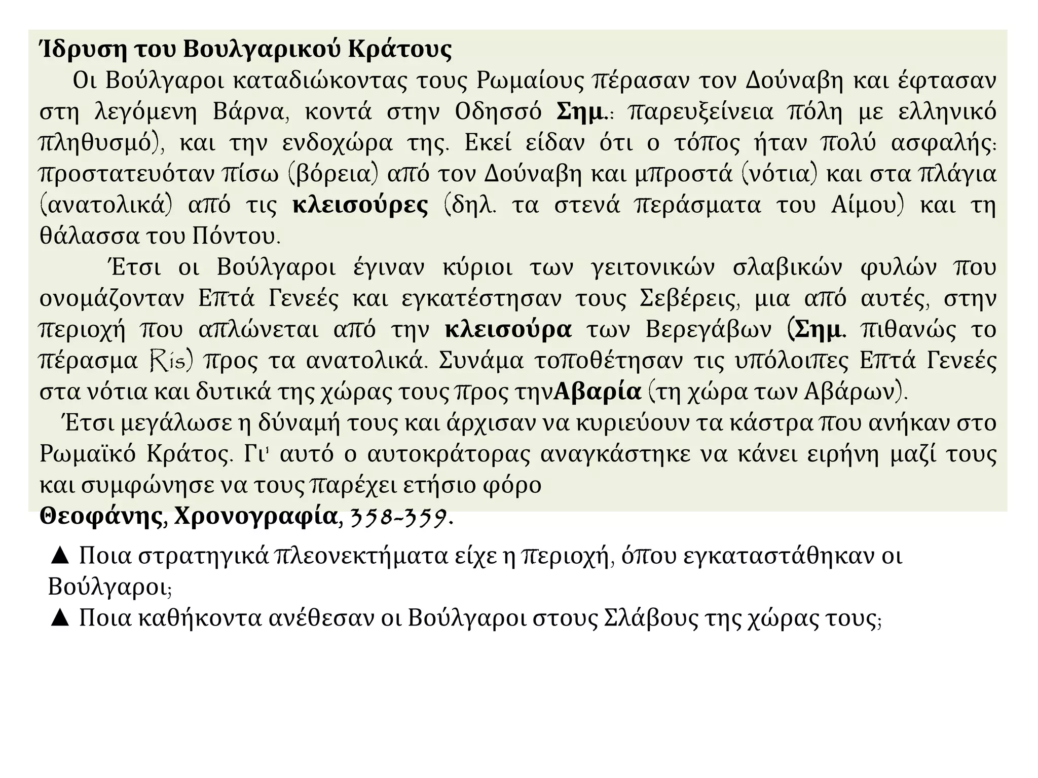 Ίδρυση του Βουλγαρικού Κράτους
Οι Βούλγαροι καταδιώκοντας τους Ρωμαίους πέρασαν τον Δούναβη και έφτασαν
στη λεγόμενη Βάρνα, κοντά στην Οδησσό Σημ.: παρευξείνεια πόλη με ελληνικό
πληθυσμό), και την ενδοχώρα της. Εκεί είδαν ότι ο τόπος ήταν πολύ ασφαλής:
προστατευόταν πίσω (βόρεια) από τον Δούναβη και μπροστά (νότια) και στα πλάγια
(ανατολικά) από τις κλεισούρες (δηλ. τα στενά περάσματα του Αίμου) και τη
θάλασσα του Πόντου.
Έτσι οι Βούλγαροι έγιναν κύριοι των γειτονικών σλαβικών φυλών που
ονομάζονταν Επτά Γενεές και εγκατέστησαν τους Σεβέρεις, μια από αυτές, στην
περιοχή που απλώνεται από την κλεισούρα των Βερεγάβων (Σημ. πιθανώς το
πέρασμα Ris) προς τα ανατολικά. Συνάμα τοποθέτησαν τις υπόλοιπες Επτά Γενεές
στα νότια και δυτικά της χώρας τους προς τηνΑβαρία (τη χώρα των Αβάρων).
Έτσι μεγάλωσε η δύναμή τους και άρχισαν να κυριεύουν τα κάστρα που ανήκαν στο
Ρωμαϊκό Κράτος. Γι' αυτό ο αυτοκράτορας αναγκάστηκε να κάνει ειρήνη μαζί τους
και συμφώνησε να τους παρέχει ετήσιο φόρο
Θεοφάνης, Χρονογραφία, 358-359.
▲ Ποια στρατηγικά πλεονεκτήματα είχε η περιοχή, όπου εγκαταστάθηκαν οι
Βούλγαροι;
▲ Ποια καθήκοντα ανέθεσαν οι Βούλγαροι στους Σλάβους της χώρας τους;
 