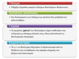 • Υπήρξαν περίοδοι μακρών πολέμων Βουλγάρων-Βυζαντινών.
Πόλεμοι
• Στα διαλείμματα των πολέμων με κανόνες που ρυθμίζονταν
από συνθήκες.
Εμπορικές συναλλαγές
• Οι ηγεμόνες (χάνοι) των Βουλγάρων είχαν υιοθετήσει την
ελληνική ως επίσημη γλώσσα τους, όπως πιστοποιούν οι
βουλγαρικές επιγραφές.
Γλώσσα
• Το 864 οι Βούλγαροι δέχτηκαν το Χριστιανισμό από το
Βυζάντιο και εντάχθηκαν στη σφαίρα επιρροής του
βυζαντινού πολιτισμού.
Εκχριστιανισμός
 