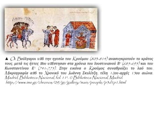 ▲ Oι Bούλγαροι υπό την ηγεσία του Kρούμου (803-814) ανασυγκροτούν το κράτος
τους, μετά τις ήττες που υπέστησαν στα χρόνια του Ιουστινιανού Β' (685-695) και του
Κωνσταντίνου Ε' (741-775). Στην εικόνα ο Kρούμος συναθροίζει το λαό του.
Mικρογραφία από το Xρονικό του Iωάννη Σκυλίτζη, τέλη 12ου-αρχές 13ου αιώνα.
Madrid, Biblioteca Nacional, fol. 11a. © Biblioteca Nacional, Madrid.
http://www.ime.gr/chronos/09/gr/gallery/main/people/p3d1p1.html
 