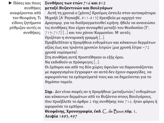 Συνθήκες των ετών 716 και 812
μεταξύ Βυζαντινών και Βουλγάρων
Αυτή τη χρονιά ο [χάνος] Κρούμος έστειλε στον αυτοκράτορα
Μιχαήλ [Α' Ραγκαβέ, 811-813] πρεσβεία με αρχηγό τον
Δραγομιρ, για να διαπραγματευθεί ειρήνη: ήθελε να ανανεώσει
τις συνθήκες που είχαν συναφθεί μεταξύ του Θεοδοσίου [Γ',
715-717] [...] και του χάνου Κορμεσίου. Μ' αυτές:
Οριζόταν η συνοριακή γραμμή [...].
Προβλεπόταν η προμήθεια ενδυμάτων και κόκκινων δερμάτων
αξίας έως και τριάντα χρυσών λιτρών (μια χρυσή λίτρα =72
χρυσά νομίσματα).
Στη συνθήκη αυτή προστέθηκαν οι εξής όροι:
Να εκδοθούν οι πρόσφυγες [...].
Οι έμποροι και από τις δύο χώρες όφειλαν να παρουσιάζονται
με σφραγισμένα έγγραφα• αν αυτά δεν έχουν σφραγίδες, να
αφαιρούνται τα εμπορεύματά τους και να δημεύονται για το
δημόσιο ταμείο.
Σημ.: Δεν είναι σαφές αν η προμήθεια (μεταξωτών;) ενδυμάτων
και κόκκινων δερμάτων από το Βυζάντιο στους Βουλγάρους,
που προέβλεπε το άρθρο 2 της συνθήκης του 716, ήταν φόρος ή
αφορούσε το εμπόριο.
Θεοφάνης, Χρονογραφία, έκδ. C. de Boor,τόμ. 1,
Λειψία 1883, 497
► Πόσες και ποιες
συνθήκες
αναφέρονται από
τον Θεοφάνη; Τι
είδους ζητήματα
ρύθμιζαν αυτές οι
συνθήκες;
 