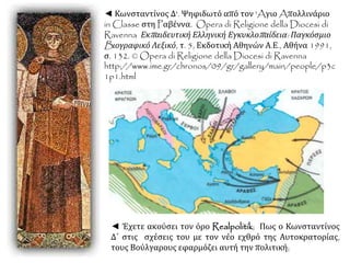 ◄ Κωνσταντίνος Δ'. Ψηφιδωτό από τον 'Aγιο Aπολλινάριο
in Classe στη Pαβέννα. Opera di Religione della Diocesi di
Ravenna Εκπαιδευτική Ελληνική Εγκυκλοπαίδεια: Παγκόσμιο
Bιογραφικό Λεξικό, τ. 5, Εκδοτική Αθηνών Α.Ε., Αθήνα 1991,
σ. 132. © Opera di Religione della Diocesi di Ravenna
http://www.ime.gr/chronos/09/gr/gallery/main/people/p3c
1p1.html
◄ Έχετε ακούσει τον όρο Realpolitik; Πως ο Κωνσταντίνος
Δ΄ στις σχέσεις του με τον νέο εχθρό της Αυτοκρατορίας,
τους Βούλγαρους εφαρμόζει αυτή την πολιτική;
 