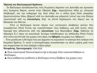 Ίδρυση του Βουλγαρικού Κράτους
Οι Βούλγαροι καταδιώκοντας τους Ρωμαίους πέρασαν τον Δούναβη και έφτασαν
στη λεγόμενη Βάρνα, κοντά στην Οδησσό Σημ.: παρευξείνεια πόλη με ελληνικό
πληθυσμό), και την ενδοχώρα της. Εκεί είδαν ότι ο τόπος ήταν πολύ ασφαλής:
προστατευόταν πίσω (βόρεια) από τον Δούναβη και μπροστά (νότια) και στα πλάγια
(ανατολικά) από τις κλεισούρες (δηλ. τα στενά περάσματα του Αίμου) και τη
θάλασσα του Πόντου.
Έτσι οι Βούλγαροι έγιναν κύριοι των γειτονικών σλαβικών φυλών που
ονομάζονταν Επτά Γενεές και εγκατέστησαν τους Σεβέρεις, μια από αυτές, στην
περιοχή που απλώνεται από την κλεισούρα των Βερεγάβων (Σημ. πιθανώς το
πέρασμα Ris) προς τα ανατολικά. Συνάμα τοποθέτησαν τις υπόλοιπες Επτά Γενεές
στα νότια και δυτικά της χώρας τους προς τηνΑβαρία (τη χώρα των Αβάρων).
Έτσι μεγάλωσε η δύναμή τους και άρχισαν να κυριεύουν τα κάστρα που ανήκαν στο
Ρωμαϊκό Κράτος. Γι' αυτό ο αυτοκράτορας αναγκάστηκε να κάνει ειρήνη μαζί τους
και συμφώνησε να τους παρέχει ετήσιο φόρο
Θεοφάνης, Χρονογραφία, 358-359.
▲ Ποια στρατηγικά πλεονεκτήματα είχε η περιοχή, όπου εγκαταστάθηκαν οι
Βούλγαροι;
▲ Ποια καθήκοντα ανέθεσαν οι Βούλγαροι στους Σλάβους της χώρας τους;
 
