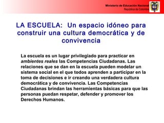 Ministerio de Educación Nacional 
República de Colombia 
LA ESCUELA: Un espacio idóneo para 
construir una cultura democrática y de 
convivencia 
La escuela es un lugar privilegiado para practicar en 
ambientes reales las Competencias Ciudadanas. Las 
relaciones que se dan en la escuela pueden modelar un 
sistema social en el que todos aprenden a participar en la 
toma de decisiones e ir creando una verdadera cultura 
democrática y de convivencia. Las Competencias 
Ciudadanas brindan las herramientas básicas para que las 
personas puedan respetar, defender y promover los 
Derechos Humanos. 
 