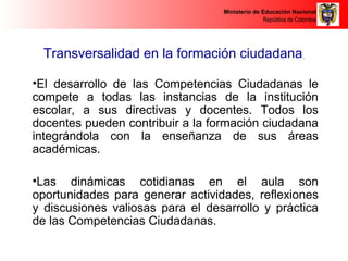 Ministerio de Educación Nacional 
República de Colombia 
Transversalidad en la formación ciudadana 
•El desarrollo de las Competencias Ciudadanas le 
compete a todas las instancias de la institución 
escolar, a sus directivas y docentes. Todos los 
docentes pueden contribuir a la formación ciudadana 
integrándola con la enseñanza de sus áreas 
académicas. 
•Las dinámicas cotidianas en el aula son 
oportunidades para generar actividades, reflexiones 
y discusiones valiosas para el desarrollo y práctica 
de las Competencias Ciudadanas. 
 
