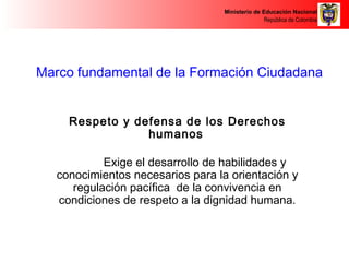Ministerio de Educación Nacional 
República de Colombia 
Marco fundamental de la Formación Ciudadana 
Respeto y defensa de los Derechos 
humanos 
Exige el desarrollo de habilidades y 
conocimientos necesarios para la orientación y 
regulación pacífica de la convivencia en 
condiciones de respeto a la dignidad humana. 
 