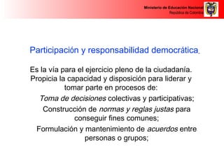 Ministerio de Educación Nacional 
República de Colombia 
Participación y responsabilidad democrática 
Es la vía para el ejercicio pleno de la ciudadanía. 
Propicia la capacidad y disposición para liderar y 
tomar parte en procesos de: 
Toma de decisiones colectivas y participativas; 
Construcción de normas y reglas justas para 
conseguir fines comunes; 
Formulación y mantenimiento de acuerdos entre 
personas o grupos; 
 