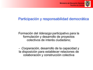 Ministerio de Educación Nacional 
República de Colombia 
Participación y responsabilidad democrática 
Formación del liderazgo participativo para la 
formulación y desarrollo de proyectos 
colectivos de interés ciudadano; 
- Cooperación, desarrollo de la capacidad y 
la disposición para establecer relaciones de 
colaboración y construcción colectiva 
 
