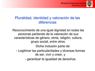 Ministerio de Educación Nacional 
República de Colombia 
Pluralidad, identidad y valoración de las 
diferencias 
Reconocimiento de una igual dignidad en todas las 
personas partiendo de la valoración de sus 
características de género, etnia, religión, cultura, 
grupo social, entre otros. 
Dicha inclusión parte de: 
- Legitimar las particularidades y diversas formas 
de ser, vivir y creer, y 
- garantizar la igualdad de derechos. 
 