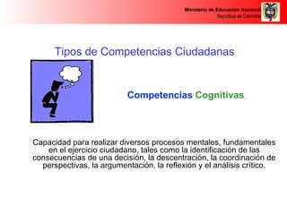 Ministerio de Educación Nacional 
República de Colombia 
Tipos de Competencias Ciudadanas 
Competencias Cognitivas 
Capacidad para realizar diversos procesos mentales, fundamentales 
en el ejercicio ciudadano, tales como la identificación de las 
consecuencias de una decisión, la descentración, la coordinación de 
perspectivas, la argumentación, la reflexión y el análisis crítico. 
 