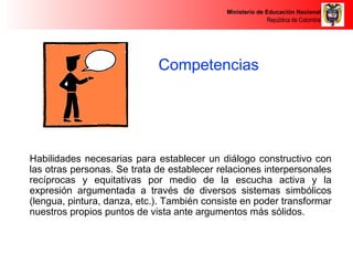Ministerio de Educación Nacional 
República de Colombia 
Competencias 
Comunicativas 
Habilidades necesarias para establecer un diálogo constructivo con 
las otras personas. Se trata de establecer relaciones interpersonales 
recíprocas y equitativas por medio de la escucha activa y la 
expresión argumentada a través de diversos sistemas simbólicos 
(lengua, pintura, danza, etc.). También consiste en poder transformar 
nuestros propios puntos de vista ante argumentos más sólidos. 
 