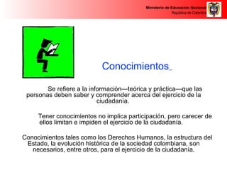 Ministerio de Educación Nacional 
República de Colombia 
Conocimientos 
Se refiere a la información—teórica y práctica—que las 
personas deben saber y comprender acerca del ejercicio de la 
ciudadanía. 
Tener conocimientos no implica participación, pero carecer de 
ellos limitan e impiden el ejercicio de la ciudadanía. 
Conocimientos tales como los Derechos Humanos, la estructura del 
Estado, la evolución histórica de la sociedad colombiana, son 
necesarios, entre otros, para el ejercicio de la ciudadanía. 
 