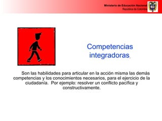 Ministerio de Educación Nacional 
República de Colombia 
Competencias 
integradoras 
Son las habilidades para articular en la acción misma las demás 
competencias y los conocimientos necesarios, para el ejercicio de la 
ciudadanía. Por ejemplo: resolver un conflicto pacífica y 
constructivamente. 
 