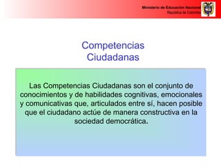 Ministerio de Educación Nacional 
República de Colombia 
Competencias 
Ciudadanas 
Las Competencias Ciudadanas son el conjunto de 
conocimientos y de habilidades cognitivas, emocionales 
y comunicativas que, articulados entre sí, hacen posible 
que el ciudadano actúe de manera constructiva en la 
sociedad democrática.. 
 