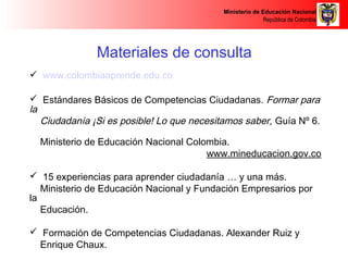 Ministerio de Educación Nacional 
República de Colombia 
Materiales de consulta 
 www.colombiaaprende.edu.co 
 Estándares Básicos de Competencias Ciudadanas. Formar para 
la 
Ciudadanía ¡Si es posible! Lo que necesitamos saber, Guía Nº 6. 
Ministerio de Educación Nacional Colombia. 
www.mineducacion.gov.co 
 15 experiencias para aprender ciudadanía … y una más. 
Ministerio de Educación Nacional y Fundación Empresarios por 
la 
Educación. 
 Formación de Competencias Ciudadanas. Alexander Ruiz y 
Enrique Chaux. 
Competencias Ciudadanas: de los estándares al aula. Enrique 
