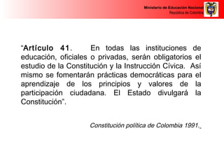 Ministerio de Educación Nacional 
República de Colombia 
“Artículo 41. En todas las instituciones de 
educación, oficiales o privadas, serán obligatorios el 
estudio de la Constitución y la Instrucción Cívica. Así 
mismo se fomentarán prácticas democráticas para el 
aprendizaje de los principios y valores de la 
participación ciudadana. El Estado divulgará la 
Constitución”. 
Constitución política de Colombia 1991. 
 