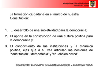 Ministerio de Educación Nacional 
República de Colombia 
La formación ciudadana en el marco de nuestra 
Constitución: 
1. El desarrollo de una subjetividad para la democracia; 
2. El aporte en la construcción de una cultura política para 
la democracia y 
3. El conocimiento de las instituciones y la dinámica 
política, ejes que a su vez articulan las nociones de 
‘constitución’, ‘democracia’ y ‘educación cívica’. 
Lineamientos Curriculares en Constitución política y democracia (1998) 
 