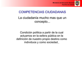Ministerio de Educación Nacional 
República de Colombia 
COMPETENCIAS CIUDADANAS 
La ciudadanía mucho mas que un 
concepto... 
Condición política a partir de la cual 
actuamos en la esfera pública en la 
definición de nuestro propio destino como 
individuos y como sociedad. 
 