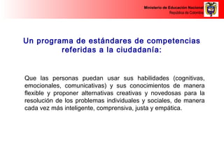 Ministerio de Educación Nacional 
República de Colombia 
Un programa de estándares de competencias 
referidas a la ciudadanía: 
Que las personas puedan usar sus habilidades (cognitivas, 
emocionales, comunicativas) y sus conocimientos de manera 
flexible y proponer alternativas creativas y novedosas para la 
resolución de los problemas individuales y sociales, de manera 
cada vez más inteligente, comprensiva, justa y empática. 
 