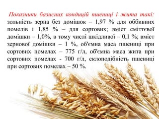 Показники базисних кондицій пшениці і жита такі:
зольність зерна без домішок – 1,97 % для оббивних
помелів і 1,85 % – для сортових; вміст сміттєвої
домішки – 1,0%, в тому числі шкідливої – 0,1 %; вміст
зернової домішки – 1 %, об'ємна маса пшениці при
сортових помелах – 775 г/л, об'ємна маса жита при
сортових помелах - 700 г/л, склоподібність пшениці
при сортових помелах – 50 %.
 