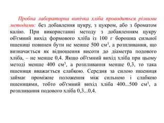 Пробна лабораторна випічка хліба проводиться різними
методами: без добавлення цукру, з цукром, або з броматом
калію. При використанні методу з добавленням цукру
об'ємний вихід формового хліба із 100 г борошна сильної
пшениці повинен бути не менше 500 см3, а розпливання, що
визначається як відношення висоти до діаметра подового
хліба, – не менше 0,4. Якщо об'ємний вихід хліба при цьому
методі менше 400 см3, а розпливання менше 0,3, то така
пшениця вважається слабкою. Середня за силою пшениця
займає проміжне положення між сильною і слабкою
пшеницями, тобто об'ємний вихід хліба 400...500 см3, а
розпливання подового хліба 0,3...0,4.
 