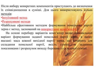 Після вибору конкретних компонентів приступають до визначення
їх співвідношення в суміші. Для цього використовують кілька
методів:
•Інтуїтивний метод
•Розрахункові методи
•Найбільш ефективним методом формування помельних партій
зерна є метод, заснований на використанні комп’ютера.
На основі перебору варіантів комп’ютер видає оптимальний
варіант формування заданої помельної партії зерна, в якому
вказані: маса кожної вихідної партії зерна, що прийнята для
складання помельної партії, якість суміші за заданими
показниками і розрахунок виходу борошна із складеної суміші.
 