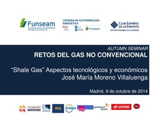 AUTUMN SEMINAR
RETOS DEL GAS NO CONVENCIONAL
“Shale Gas” Aspectos tecnológicos y económicos
José María Moreno Villaluenga
Madrid, 9 de octubre de 2014
 