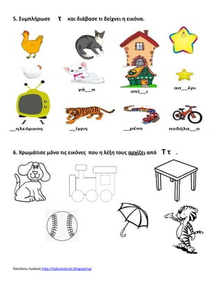 5. Συμπλήρωσε τ και διάβασε τι δείχνει η εικόνα. 
6. Χρωμάτισε μόνο τις εικόνες που η λέξη τους αρχίζει από Τ τ . 
Χατσίκου Ιωάννα http :// taksiasterat i . blogspot . gr 
