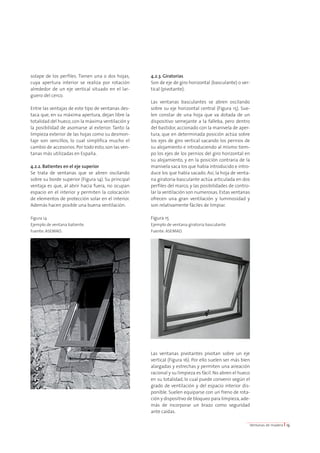 solape de los perfiles. Tienen una o dos hojas, 
cuya apertura interior se realiza por rotación 
alrededor de un eje vertical situado en el lar-guero 
del cerco. 
Entre las ventajas de este tipo de ventanas des-taca 
que, en su máxima apertura, dejan libre la 
totalidad del hueco, con la máxima ventilación y 
la posibilidad de asomarse al exterior. Tanto la 
limpieza exterior de las hojas como su desmon-taje 
son sencillos, lo cual simplifica mucho el 
cambio de accesorios. Por todo esto, son las ven-tanas 
más utilizadas en España. 
4.2.2. Batientes en el eje superior 
Se trata de ventanas que se abren oscilando 
sobre su borde superior (Figura 14). Su principal 
ventaja es que, al abrir hacia fuera, no ocupan 
espacio en el interior y permiten la colocación 
de elementos de protección solar en el interior. 
Además hacen posible una buena ventilación. 
Figura 14 
Ejemplo de ventana batiente. 
Fuente: ASEMAD. 
4.2.3. Giratorias 
Son de eje de giro horizontal (basculante) o ver-tical 
(pivotante). 
Las ventanas basculantes se abren oscilando 
sobre su eje horizontal central (Figura 15). Sue-len 
constar de una hoja que va dotada de un 
dispositivo semejante a la falleba, pero dentro 
del bastidor, accionado con la manivela de aper-tura, 
que en determinada posición actúa sobre 
los ejes de giro vertical sacando los pernios de 
su alojamiento e introduciendo al mismo tiem-po 
los ejes de los pernios del giro horizontal en 
su alojamiento, y en la posición contraria de la 
manivela saca los que había introducido e intro-duce 
los que había sacado. Así, la hoja de venta-na 
giratoria-basculante actúa articulada en dos 
perfiles del marco, y las posibilidades de contro-lar 
la ventilación son numerosas. Estas ventanas 
ofrecen una gran ventilación y luminosidad y 
son relativamente fáciles de limpiar. 
Figura 15 
Ejemplo de ventana giratoria basculante. 
Fuente: ASEMAD. 
Las ventanas pivotantes pivotan sobre un eje 
vertical (Figura 16). Por ello suelen ser más bien 
alargadas y estrechas y permiten una aireación 
racional y su limpieza es fácil. No abren el hueco 
en su totalidad, lo cual puede convenir según el 
grado de ventilación y del espacio interior dis-ponible. 
Suelen equiparse con un freno de rota-ción 
y dispositivo de bloqueo para limpieza, ade-más 
de incorporar un brazo como seguridad 
ante caídas. 
Ventanas de madera I 13 
 