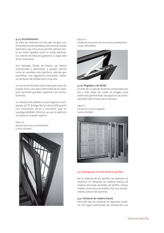4.2.5. Oscilobatientes 
Se trata de ventanas con dos ejes de giro: uno 
horizontal (modo abatible) y otro vertical (modo 
batiente), cuya estructura permite abrirlas tan-to 
en modo abatible como en modo batiente. 
Un sistema de bloqueo garantiza la seguridad 
de las maniobras. 
Son cómodas, fáciles de limpiar, con buena 
luminosidad y ventilación, y pueden abrirse 
como se considere más oportuno, además que 
posibilitan una regulación controlada. Suelen 
ser ventanas de calidad alta o muy alta. 
Su uso se recomienda sobre todo para zonas de 
España frías y con poca intensidad de luz solar, 
pues permiten grandes superficies de acrista-lamiento. 
Su introducción obedece a una exigencia incor-porada 
al CTE (Código Técnico de la Edificación): 
una ventilación tenue y constante que no 
suponga pérdidas térmicas, ya que la apertura 
se realiza en la parte superior. 
Figura 19 
Ejemplo de ventana oscilobatiente. 
Fuente: ASEMAD. 
Figura 20 
Detalle del mecanismo de una ventana oscilobatiente. 
Fuente: PROCOMSA. 
4.2.6. Plegables o de librillo 
Se trata de un tipo de ventanas constituidas por 
dos o más hojas, las cuales se recogen unas 
sobre otras permitiendo una apertura de prácti-camente 
todo el hueco de la ventana. 
Figura 21 
Ejemplo de ventana plegable. 
Fuente: ASEMAD. 
4.3. Tipología por el material de los perfiles 
Por el material de los perfiles, las ventanas se 
clasifican en ventanas de madera maciza, de 
madera laminada encolada, de perfiles mixtos 
madera-aluminio y de madera maciza y recubri-miento 
exterior de aluminio. 
4.3.1. Ventanas de madera maciza 
Para este tipo de ventanas se requieren made-ras 
con bajos coeficientes de contracción, con 
Ventanas de madera I 15 
 