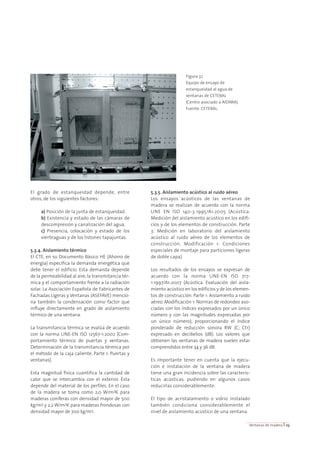 El grado de estanqueidad depende, entre 
otros, de los siguientes factores: 
a) Posición de la junta de estanqueidad. 
b) Existencia y estado de las cámaras de 
descompresión y canalización del agua. 
c) Presencia, colocación y estado de los 
vierteaguas y de los listones tapajuntas. 
5.3.4. Aislamiento térmico 
El CTE, en su Documento Básico HE (Ahorro de 
energía) especifica la demanda energética que 
debe tener el edificio. Esta demanda depende 
de la permeabilidad al aire, la transmitancia tér-mica 
y el comportamiento frente a la radiación 
solar. La Asociación Española de Fabricantes de 
Fachadas Ligeras y Ventanas (ASEFAVE) mencio-na 
también la condensación como factor que 
influye directamente en grado de aislamiento 
térmico de una ventana. 
La transmitancia térmica se evalúa de acuerdo 
con la norma UNE-EN ISO 12567-1:2002 (Com-portamiento 
térmico de puertas y ventanas. 
Determinación de la transmitancia térmica por 
el método de la caja caliente. Parte 1: Puertas y 
ventanas). 
Esta magnitud física cuantifica la cantidad de 
calor que se intercambia con el exterior. Ésta 
depende del material de los perfiles. En el caso 
de la madera se toma como 2,0 W/m2K para 
maderas coníferas con densidad mayor de 500 
kg/m3 y 2,2 W/m2K para maderas frondosas con 
densidad mayor de 700 kg/m3. 
5.3.5. Aislamiento acústico al ruido aéreo 
Los ensayos acústicos de las ventanas de 
madera se realizan de acuerdo con la norma 
UNE EN ISO 140-3:1995/A1:2005 (Acústica. 
Medición del aislamiento acústico en los edifi-cios 
y de los elementos de construcción. Parte 
3: Medición en laboratorio del aislamiento 
acústico al ruido aéreo de los elementos de 
construcción. Modificación 1: Condiciones 
especiales de montaje para particiones ligeras 
de doble capa). 
Los resultados de los ensayos se expresan de 
acuerdo con la norma UNE-EN ISO 717- 
1:1997/A1:2007 (Acústica. Evaluación del aisla-miento 
acústico en los edificios y de los elemen-tos 
de construcción. Parte 1: Aislamiento a ruido 
aéreo. Modificación 1: Normas de redondeo aso-ciadas 
con los índices expresados por un único 
número y con las magnitudes expresadas por 
un único número), proporcionando el índice 
ponderado de reducción sonora RW (C; Ctr) 
expresado en decibelios (dB). Los valores que 
obtienen las ventanas de madera suelen estar 
comprendidos entre 34 y 36 dB. 
Es importante tener en cuenta que la ejecu-ción 
e instalación de la ventana de madera 
tiene una gran incidencia sobre las caracterís-ticas 
acústicas, pudiendo en algunos casos 
reducirlas considerablemente. 
El tipo de acristalamiento o vidrio instalado 
también condiciona considerablemente el 
nivel de aislamiento acústico de una ventana. 
Ventanas de madera I 23 
Figura 32 
Equipo de ensayo de 
estanqueidad al agua de 
ventanas de CETEBAL 
(Centro asociado a AIDIMA). 
Fuente: CETEBAL. 
 